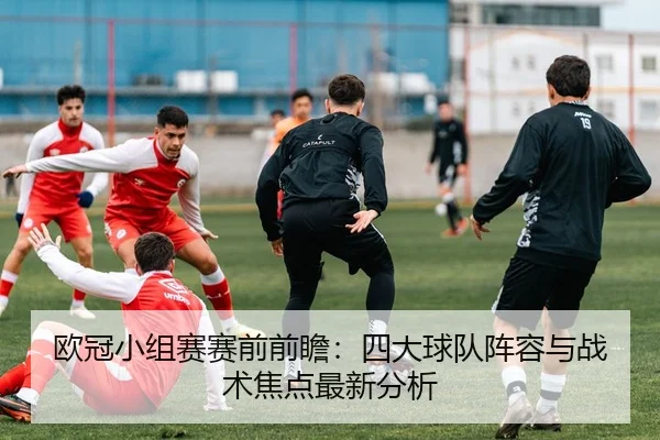 欧冠小组赛赛前前瞻：四大球队阵容与战术焦点最新分析